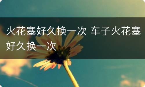 火花塞好久换一次 车子火花塞好久换一次