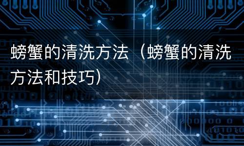 螃蟹的清洗方法（螃蟹的清洗方法和技巧）