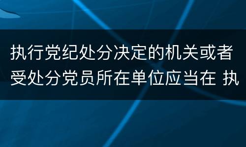 执行党纪处分决定的机关或者受处分党员所在单位应当在 执行党纪处分决定的机关或者受处分党员所在单位应当在什么