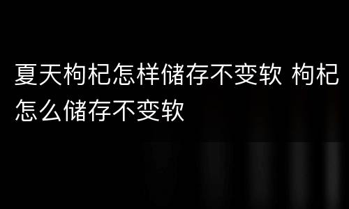 夏天枸杞怎样储存不变软 枸杞怎么储存不变软