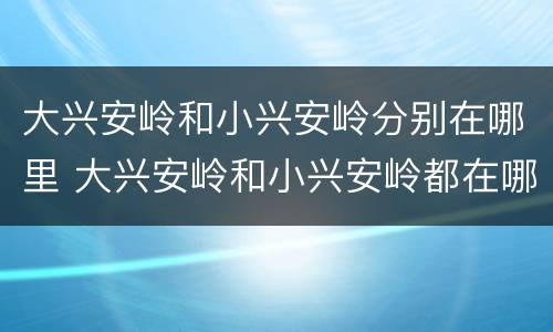 大兴安岭和小兴安岭分别在哪里 大兴安岭和小兴安岭都在哪