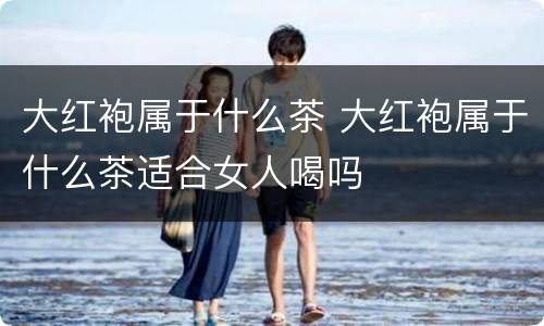 大红袍属于什么茶 大红袍属于什么茶适合女人喝吗