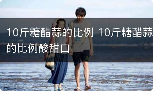 10斤糖醋蒜的比例 10斤糖醋蒜的比例酸甜口