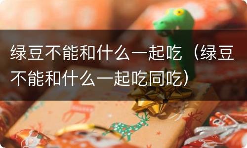 绿豆不能和什么一起吃（绿豆不能和什么一起吃同吃）