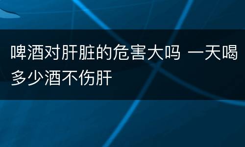 啤酒对肝脏的危害大吗 一天喝多少酒不伤肝