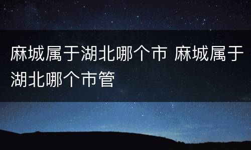 麻城属于湖北哪个市 麻城属于湖北哪个市管