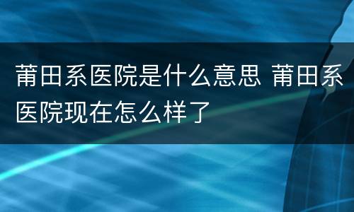 莆田系医院是什么意思 莆田系医院现在怎么样了