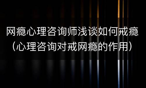 网瘾心理咨询师浅谈如何戒瘾（心理咨询对戒网瘾的作用）