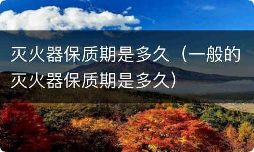 灭火器保质期是多久（一般的灭火器保质期是多久）
