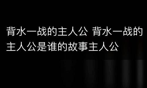 背水一战的主人公 背水一战的主人公是谁的故事主人公