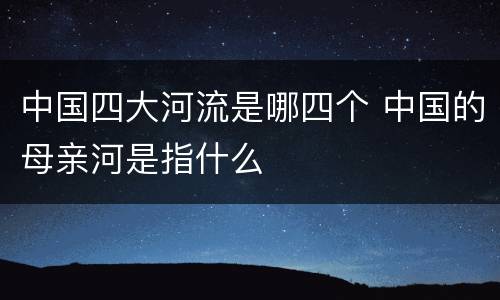 中国四大河流是哪四个 中国的母亲河是指什么