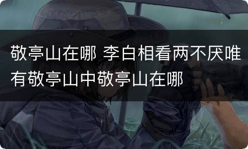 敬亭山在哪 李白相看两不厌唯有敬亭山中敬亭山在哪