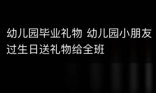 幼儿园毕业礼物 幼儿园小朋友过生日送礼物给全班