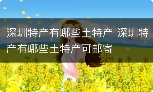 深圳特产有哪些土特产 深圳特产有哪些土特产可邮寄