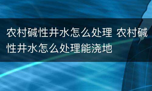 农村碱性井水怎么处理 农村碱性井水怎么处理能浇地