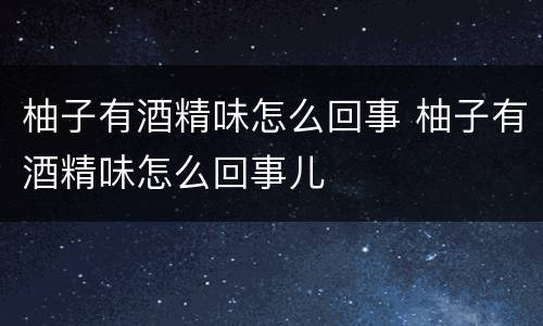 柚子有酒精味怎么回事 柚子有酒精味怎么回事儿