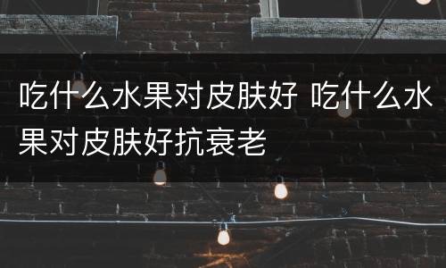 吃什么水果对皮肤好 吃什么水果对皮肤好抗衰老