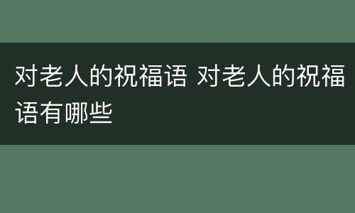对老人的祝福语 对老人的祝福语有哪些