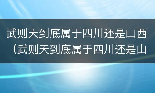 武则天到底属于四川还是山西（武则天到底属于四川还是山西的）