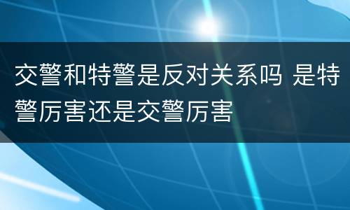 交警和特警是反对关系吗 是特警厉害还是交警厉害
