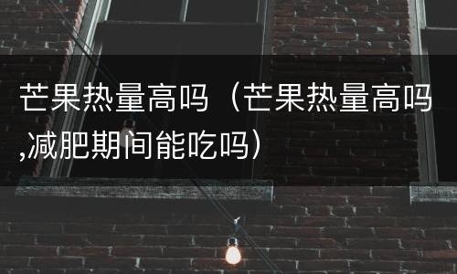 芒果热量高吗（芒果热量高吗,减肥期间能吃吗）