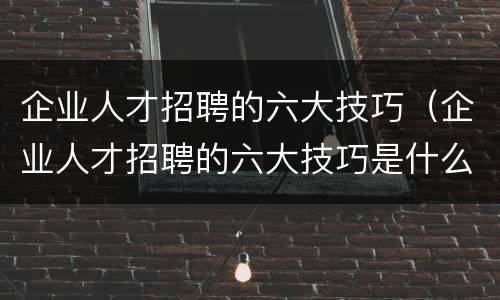 企业人才招聘的六大技巧（企业人才招聘的六大技巧是什么）