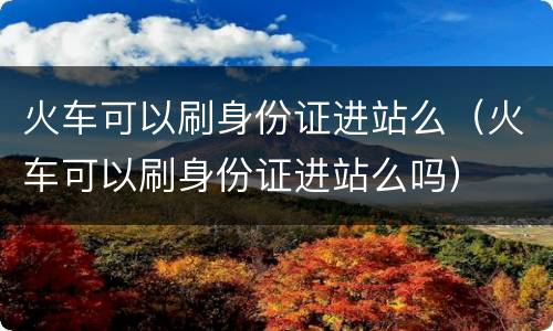 火车可以刷身份证进站么（火车可以刷身份证进站么吗）