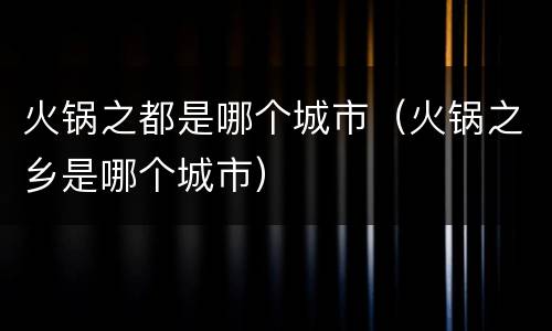 火锅之都是哪个城市（火锅之乡是哪个城市）