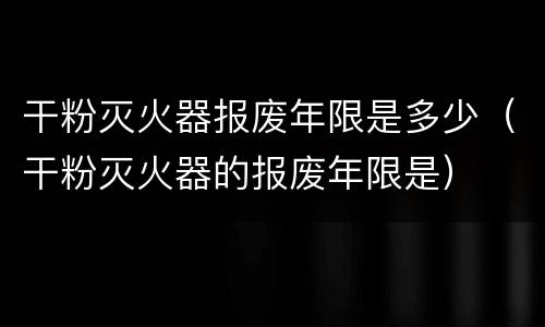 干粉灭火器报废年限是多少（干粉灭火器的报废年限是）