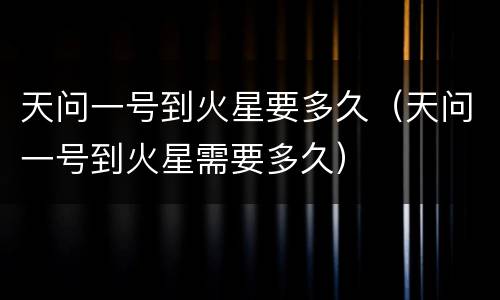 天问一号到火星要多久（天问一号到火星需要多久）