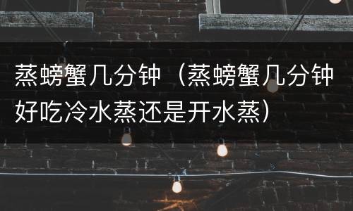 蒸螃蟹几分钟（蒸螃蟹几分钟好吃冷水蒸还是开水蒸）