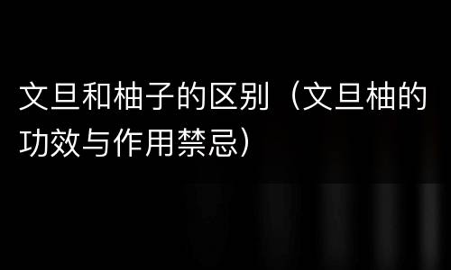 文旦和柚子的区别（文旦柚的功效与作用禁忌）