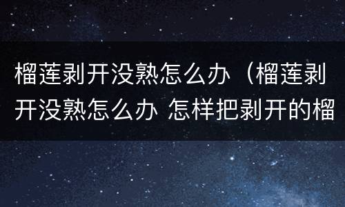榴莲剥开没熟怎么办（榴莲剥开没熟怎么办 怎样把剥开的榴莲变熟）