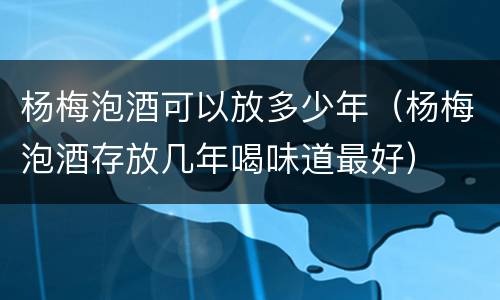杨梅泡酒可以放多少年（杨梅泡酒存放几年喝味道最好）