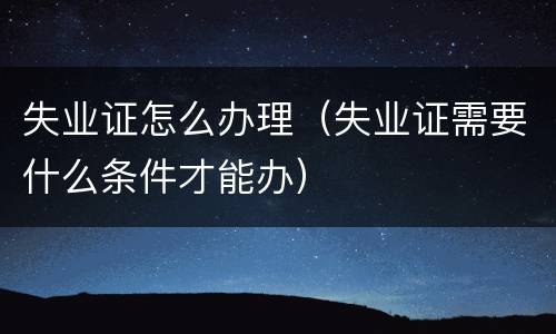 失业证怎么办理（失业证需要什么条件才能办）