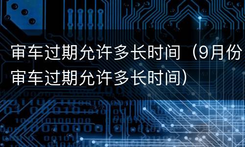 审车过期允许多长时间（9月份审车过期允许多长时间）