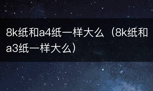 8k纸和a4纸一样大么（8k纸和a3纸一样大么）