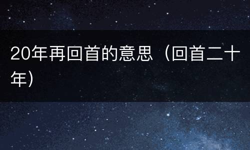 20年再回首的意思（回首二十年）