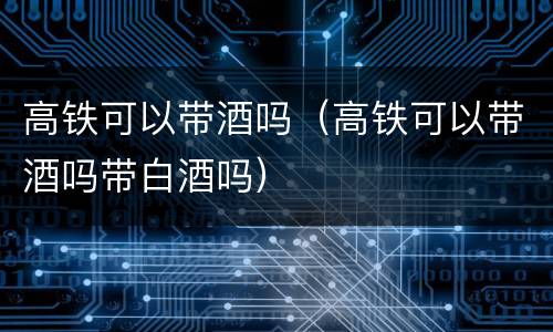高铁可以带酒吗（高铁可以带酒吗带白酒吗）