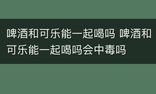 啤酒和可乐能一起喝吗 啤酒和可乐能一起喝吗会中毒吗