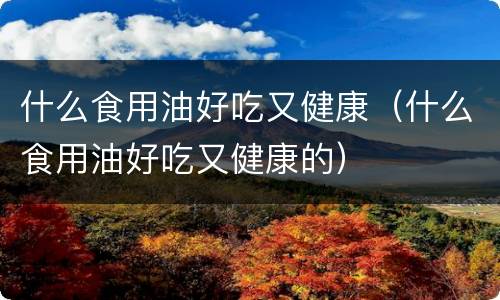 什么食用油好吃又健康（什么食用油好吃又健康的）