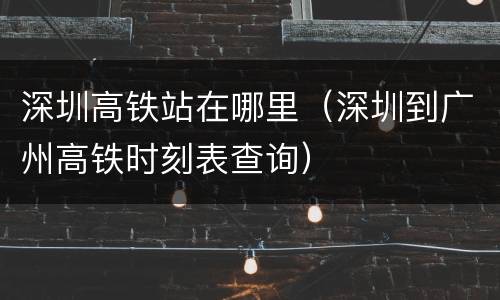 深圳高铁站在哪里（深圳到广州高铁时刻表查询）