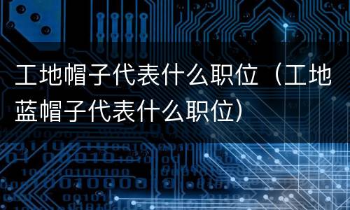 工地帽子代表什么职位（工地蓝帽子代表什么职位）