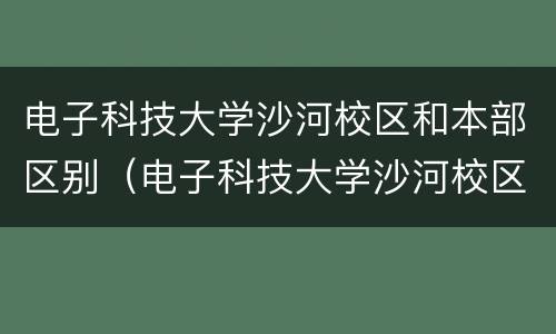电子科技大学沙河校区和本部区别（电子科技大学沙河校区和本部区别毕业证）
