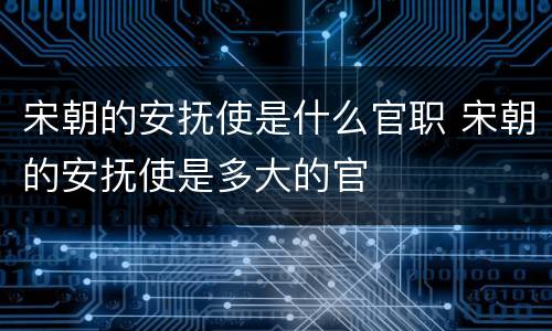 宋朝的安抚使是什么官职 宋朝的安抚使是多大的官