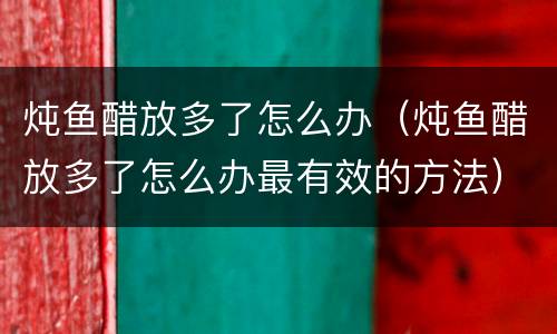 炖鱼醋放多了怎么办（炖鱼醋放多了怎么办最有效的方法）