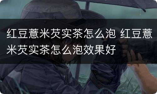 红豆薏米芡实茶怎么泡 红豆薏米芡实茶怎么泡效果好
