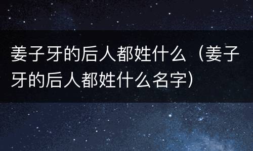 姜子牙的后人都姓什么（姜子牙的后人都姓什么名字）