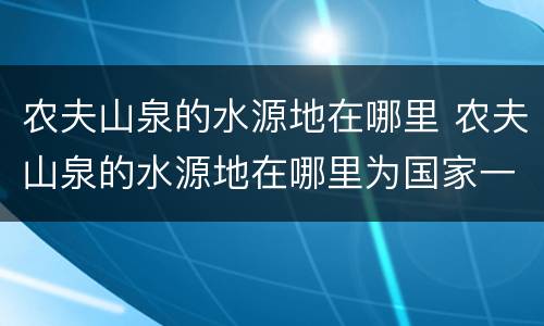 农夫山泉的水源地在哪里 农夫山泉的水源地在哪里为国家一级的是