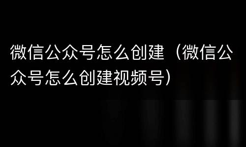 微信公众号怎么创建（微信公众号怎么创建视频号）